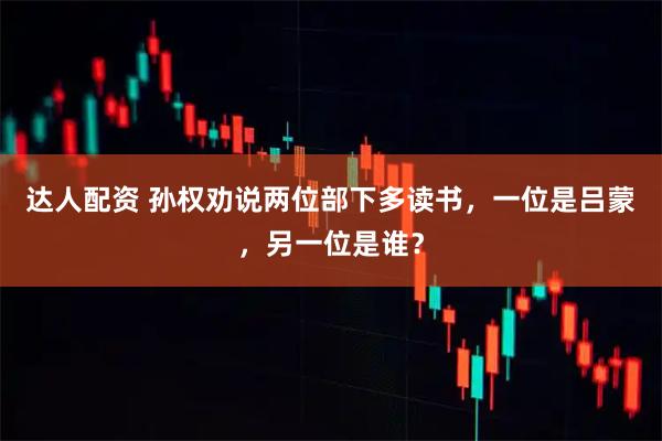 达人配资 孙权劝说两位部下多读书，一位是吕蒙，另一位是谁？