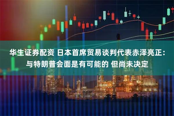 华生证券配资 日本首席贸易谈判代表赤泽亮正：与特朗普会面是有可能的 但尚未决定