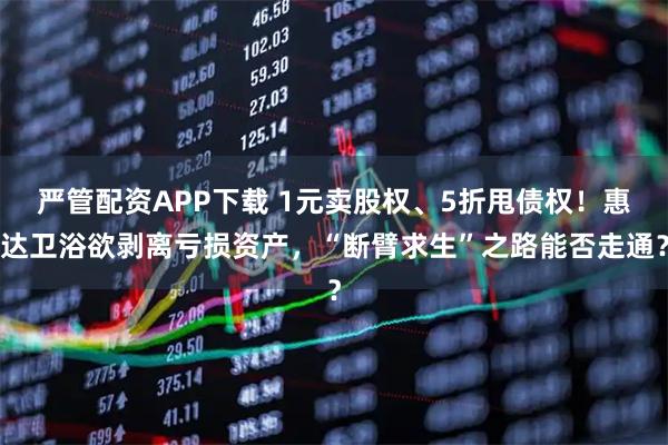 严管配资APP下载 1元卖股权、5折甩债权！惠达卫浴欲剥离亏损资产，“断臂求生”之路能否走通？