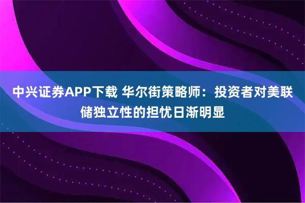 中兴证券APP下载 华尔街策略师：投资者对美联储独立性的担忧日渐明显