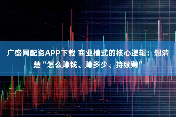 广盛网配资APP下载 商业模式的核心逻辑：想清楚“怎么赚钱、赚多少、持续赚”