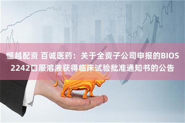 恒越配资 百诚医药：关于全资子公司申报的BIOS2242口服溶液获得临床试验批准通知书的公告