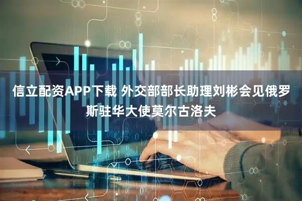 信立配资APP下载 外交部部长助理刘彬会见俄罗斯驻华大使莫尔古洛夫