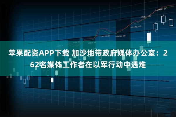 苹果配资APP下载 加沙地带政府媒体办公室：262名媒体工作者在以军行动中遇难