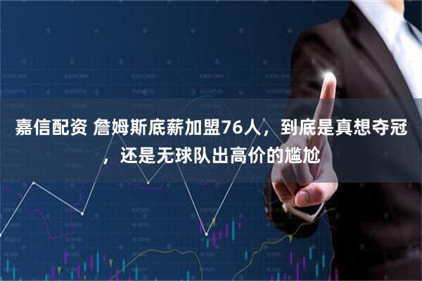 嘉信配资 詹姆斯底薪加盟76人，到底是真想夺冠，还是无球队出高价的尴尬