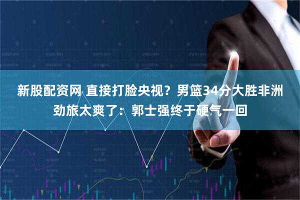 新股配资网 直接打脸央视？男篮34分大胜非洲劲旅太爽了：郭士强终于硬气一回